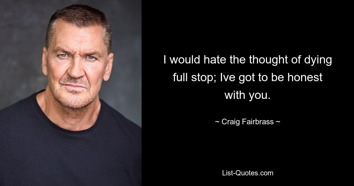 I would hate the thought of dying full stop; Ive got to be honest with you. — © Craig Fairbrass