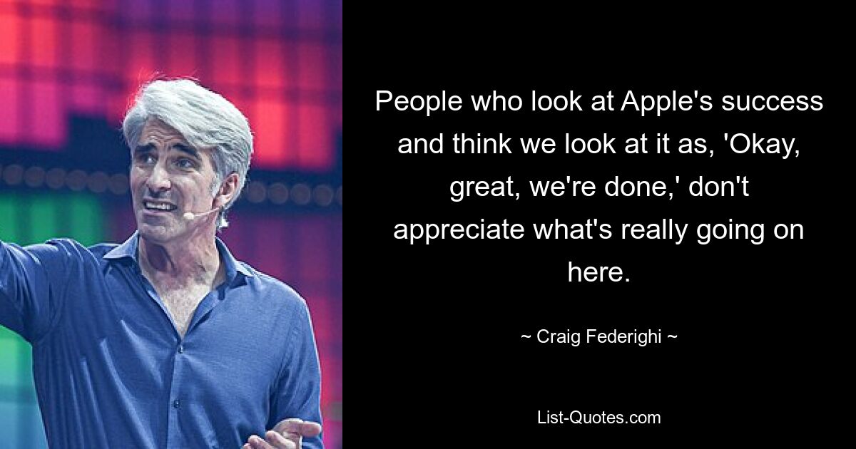 People who look at Apple's success and think we look at it as, 'Okay, great, we're done,' don't appreciate what's really going on here. — © Craig Federighi