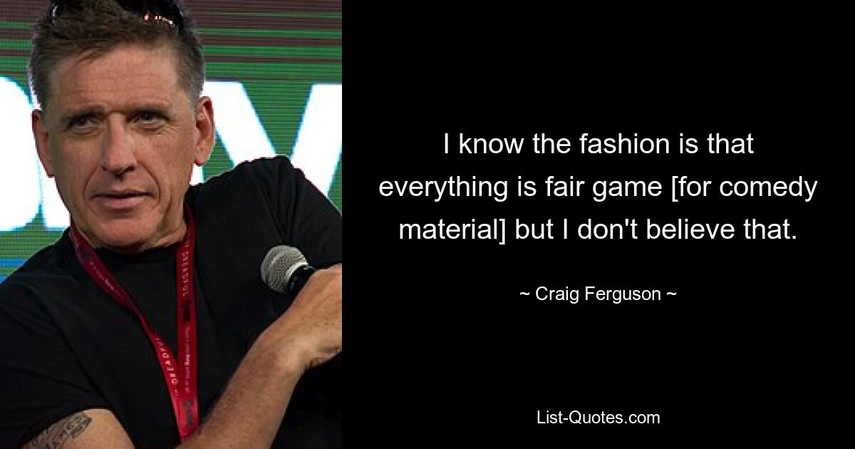 I know the fashion is that everything is fair game [for comedy material] but I don't believe that. — © Craig Ferguson