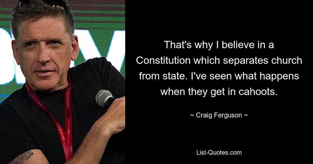 That's why I believe in a Constitution which separates church from state. I've seen what happens when they get in cahoots. — © Craig Ferguson