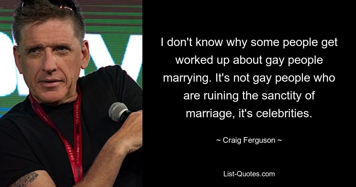 I don't know why some people get worked up about gay people marrying. It's not gay people who are ruining the sanctity of marriage, it's celebrities. — © Craig Ferguson