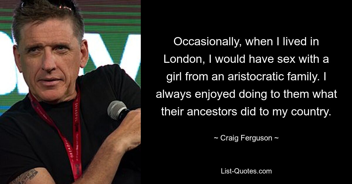 Occasionally, when I lived in London, I would have sex with a girl from an aristocratic family. I always enjoyed doing to them what their ancestors did to my country. — © Craig Ferguson