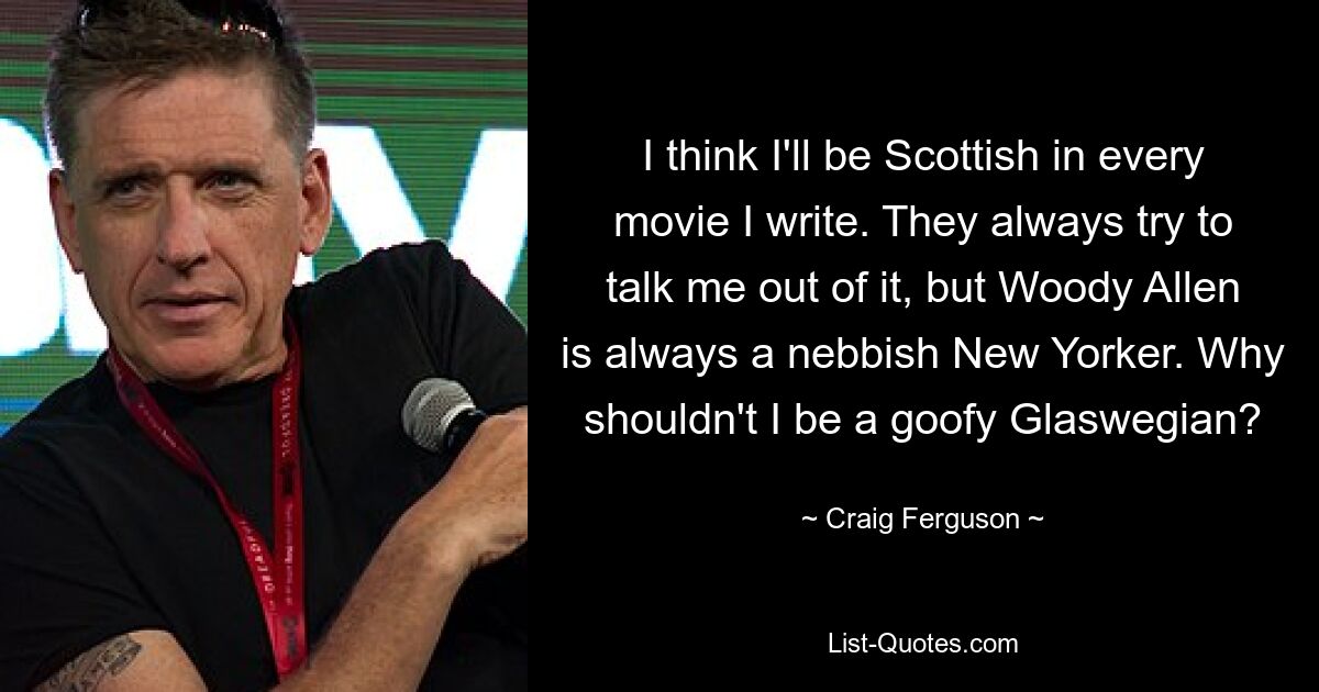 I think I'll be Scottish in every movie I write. They always try to talk me out of it, but Woody Allen is always a nebbish New Yorker. Why shouldn't I be a goofy Glaswegian? — © Craig Ferguson