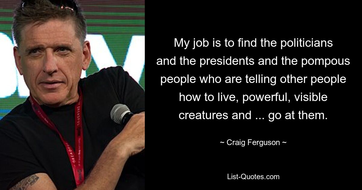 My job is to find the politicians and the presidents and the pompous people who are telling other people how to live, powerful, visible creatures and ... go at them. — © Craig Ferguson