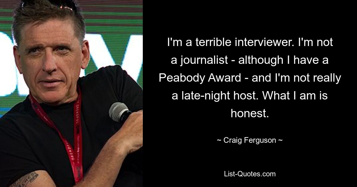 I'm a terrible interviewer. I'm not a journalist - although I have a Peabody Award - and I'm not really a late-night host. What I am is honest. — © Craig Ferguson