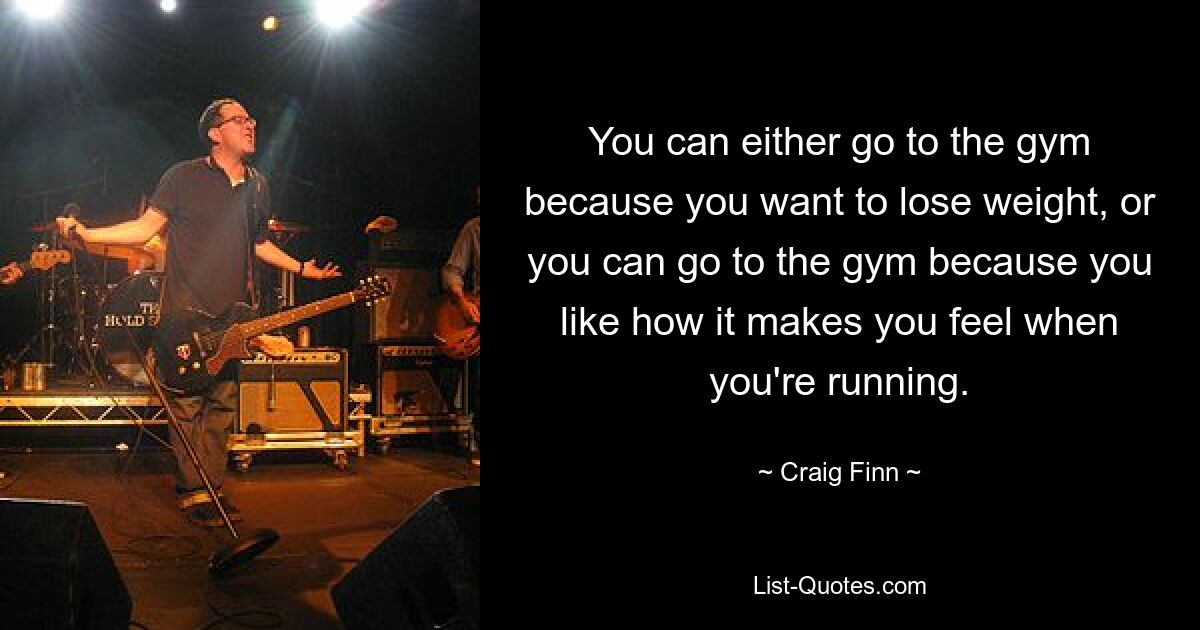 You can either go to the gym because you want to lose weight, or you can go to the gym because you like how it makes you feel when you're running. — © Craig Finn