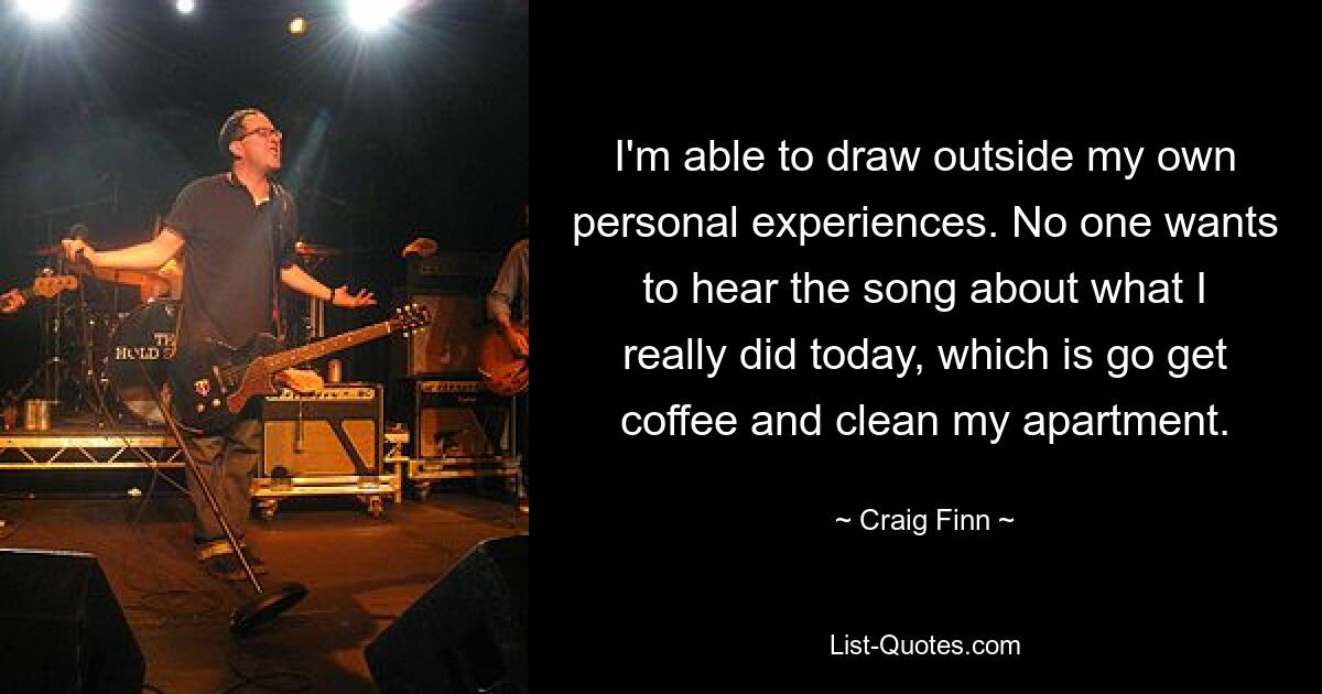 I'm able to draw outside my own personal experiences. No one wants to hear the song about what I really did today, which is go get coffee and clean my apartment. — © Craig Finn