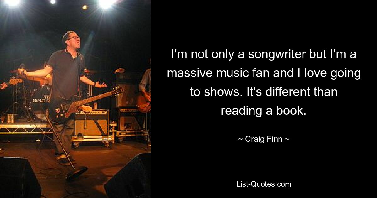 I'm not only a songwriter but I'm a massive music fan and I love going to shows. It's different than reading a book. — © Craig Finn