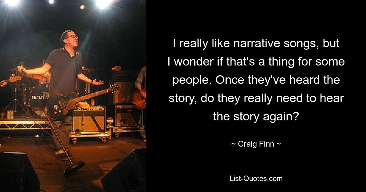 I really like narrative songs, but I wonder if that's a thing for some people. Once they've heard the story, do they really need to hear the story again? — © Craig Finn