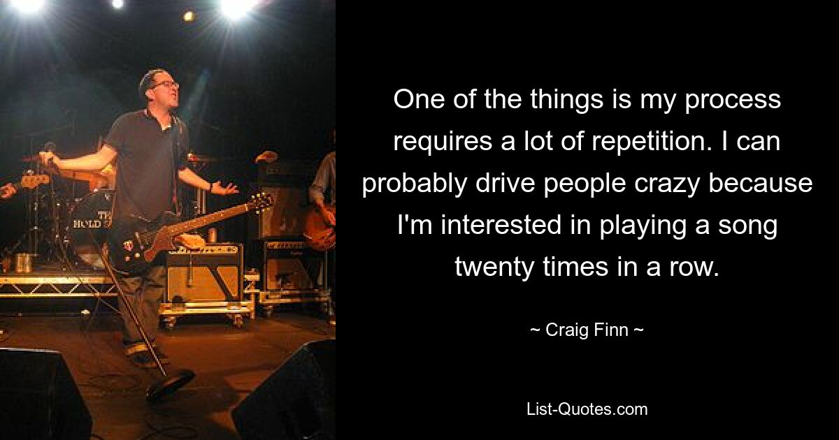 One of the things is my process requires a lot of repetition. I can probably drive people crazy because I'm interested in playing a song twenty times in a row. — © Craig Finn