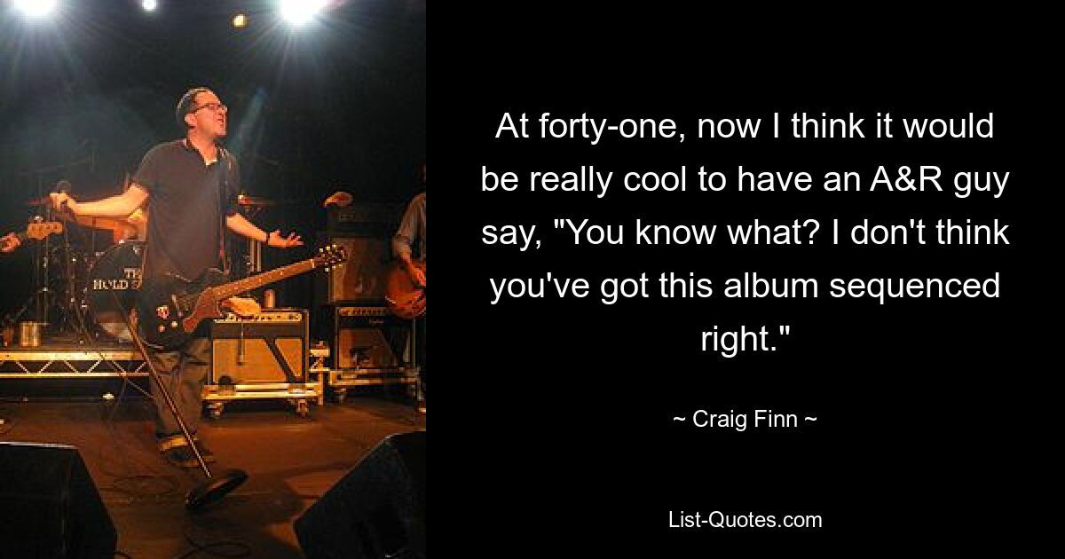 At forty-one, now I think it would be really cool to have an A&R guy say, "You know what? I don't think you've got this album sequenced right." — © Craig Finn