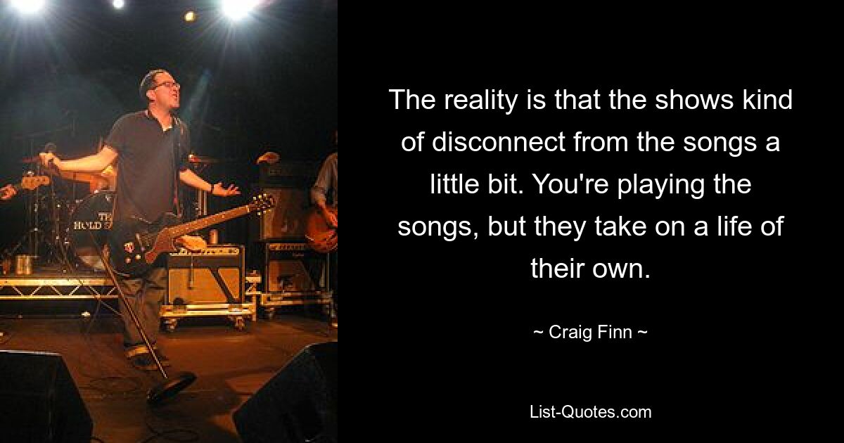 The reality is that the shows kind of disconnect from the songs a little bit. You're playing the songs, but they take on a life of their own. — © Craig Finn