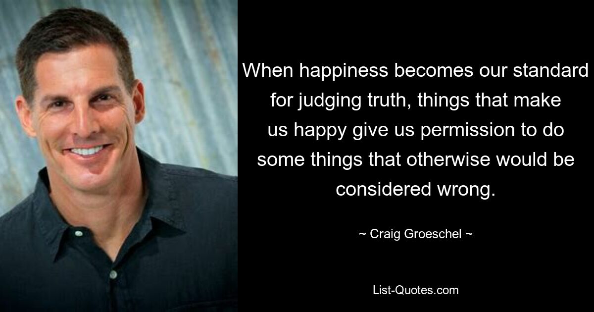 When happiness becomes our standard for judging truth, things that make us happy give us permission to do some things that otherwise would be considered wrong. — © Craig Groeschel