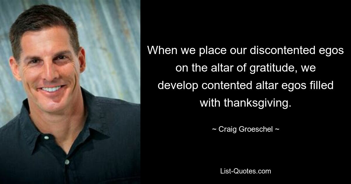 When we place our discontented egos on the altar of gratitude, we develop contented altar egos filled with thanksgiving. — © Craig Groeschel