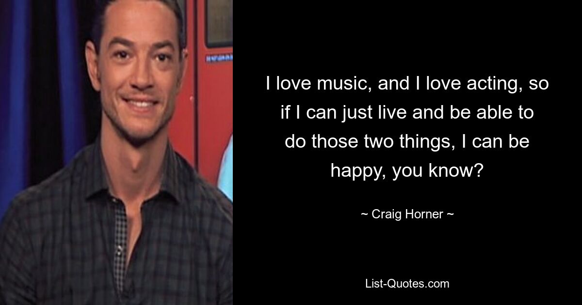 I love music, and I love acting, so if I can just live and be able to do those two things, I can be happy, you know? — © Craig Horner