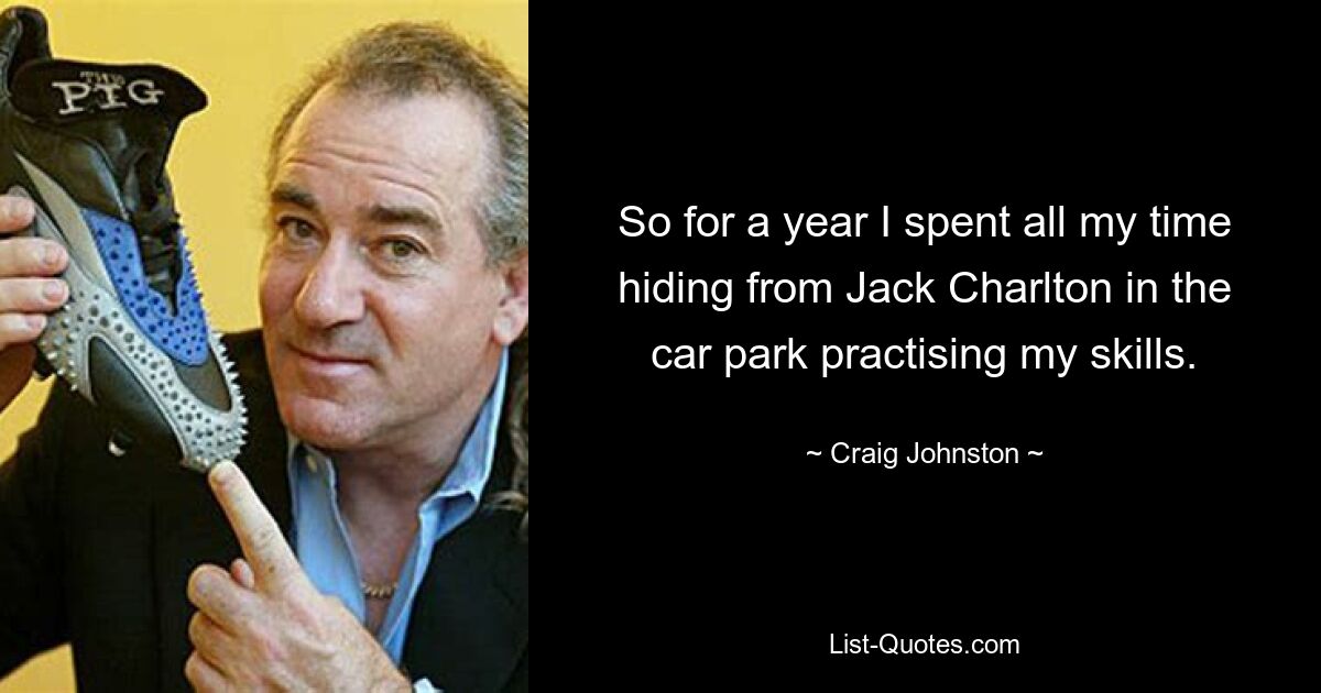 So for a year I spent all my time hiding from Jack Charlton in the car park practising my skills. — © Craig Johnston