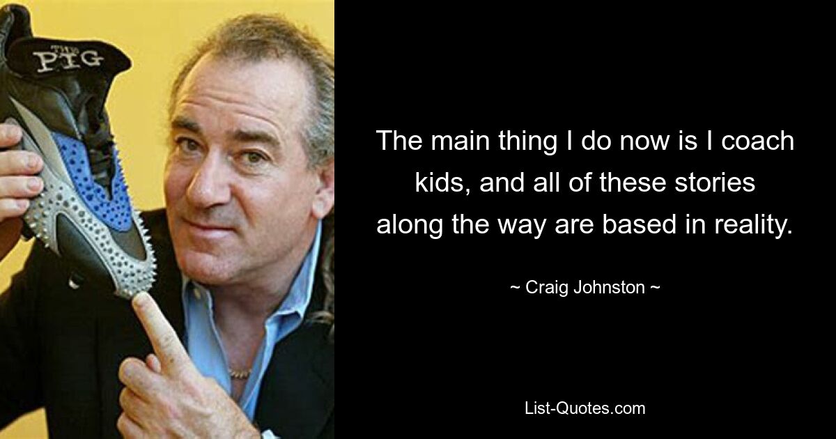 The main thing I do now is I coach kids, and all of these stories along the way are based in reality. — © Craig Johnston