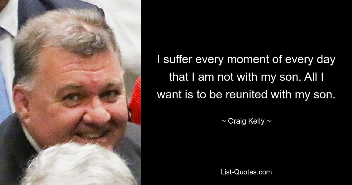 I suffer every moment of every day that I am not with my son. All I want is to be reunited with my son. — © Craig Kelly