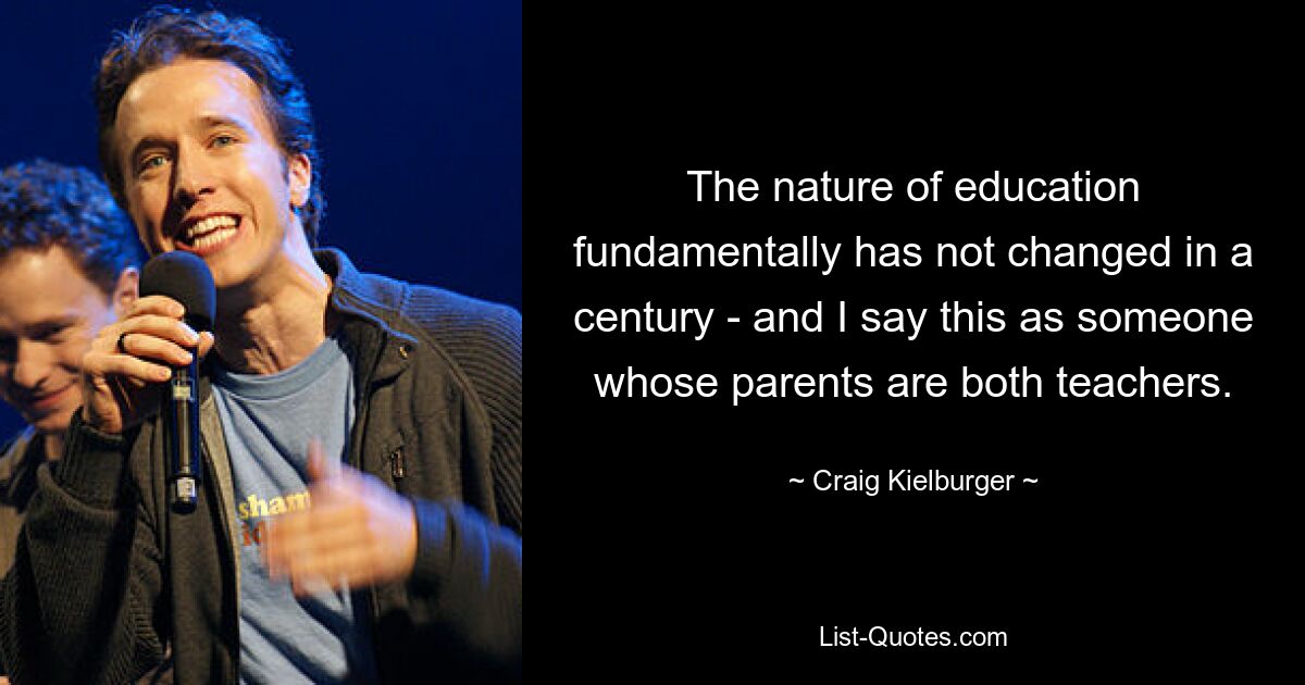 The nature of education fundamentally has not changed in a century - and I say this as someone whose parents are both teachers. — © Craig Kielburger