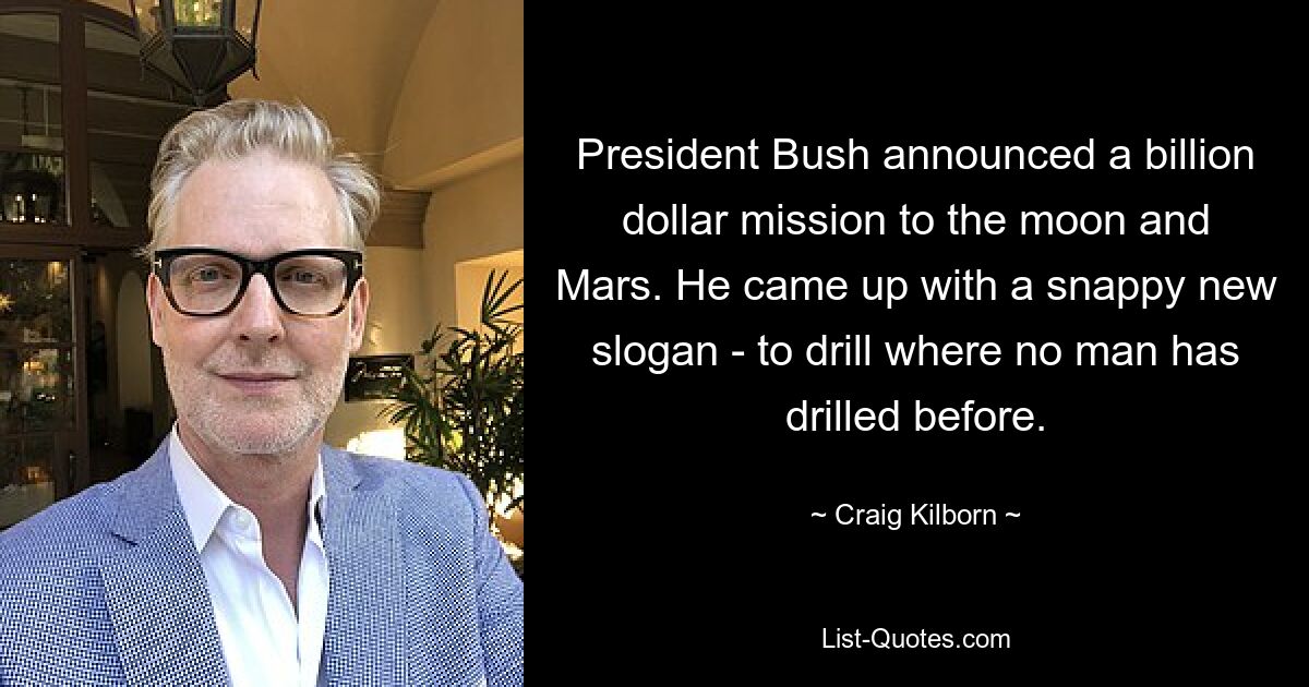 President Bush announced a billion dollar mission to the moon and Mars. He came up with a snappy new slogan - to drill where no man has drilled before. — © Craig Kilborn