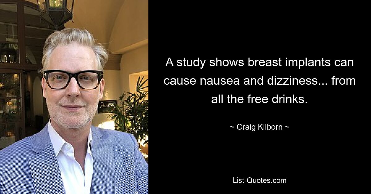 A study shows breast implants can cause nausea and dizziness... from all the free drinks. — © Craig Kilborn