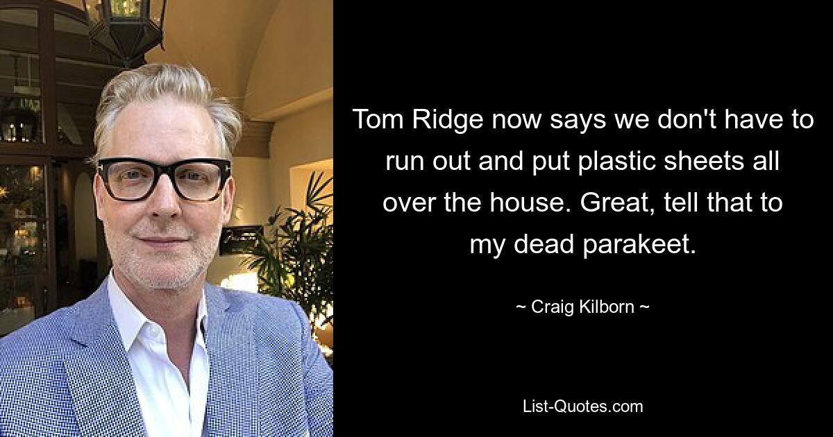 Tom Ridge now says we don't have to run out and put plastic sheets all over the house. Great, tell that to my dead parakeet. — © Craig Kilborn