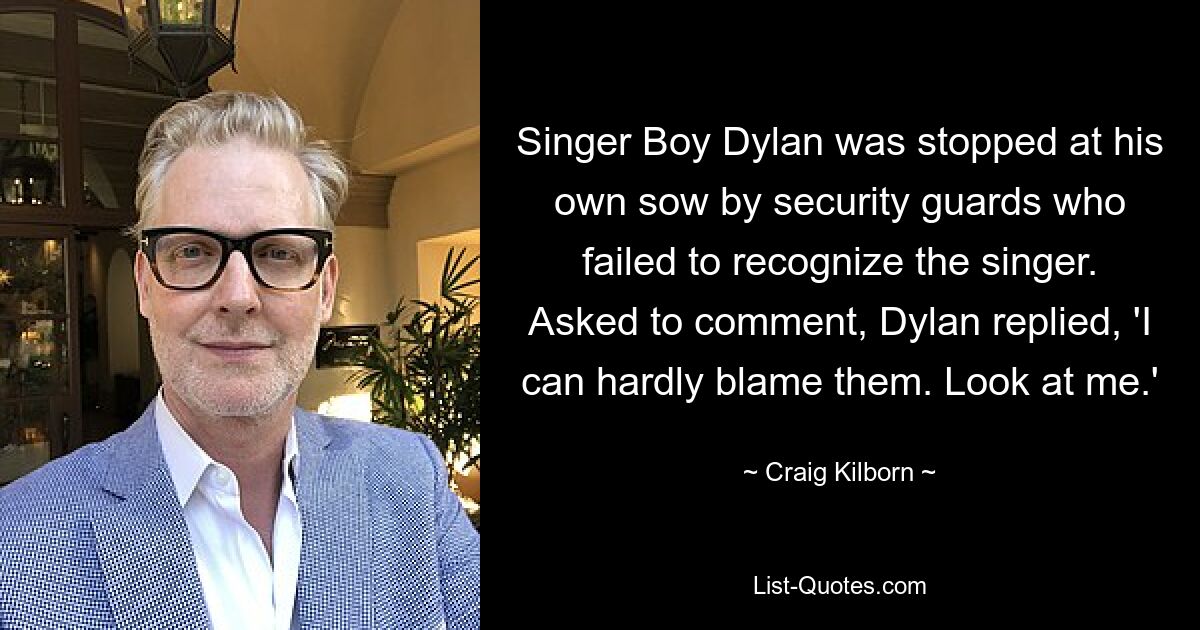 Singer Boy Dylan was stopped at his own sow by security guards who failed to recognize the singer. Asked to comment, Dylan replied, 'I can hardly blame them. Look at me.' — © Craig Kilborn