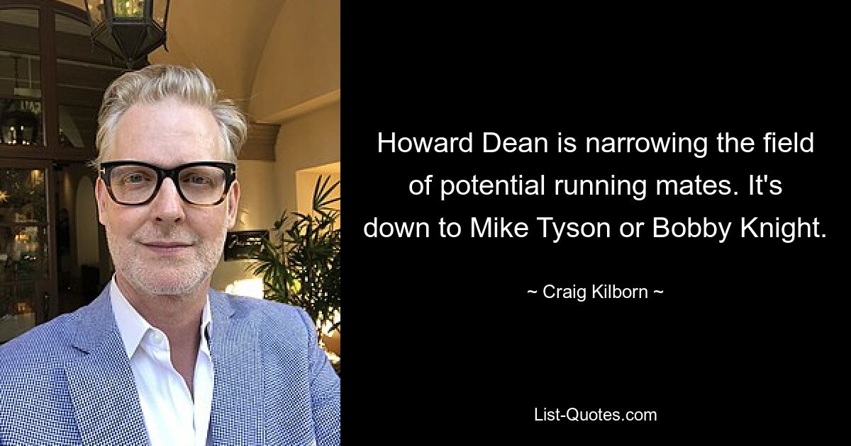 Howard Dean is narrowing the field of potential running mates. It's down to Mike Tyson or Bobby Knight. — © Craig Kilborn