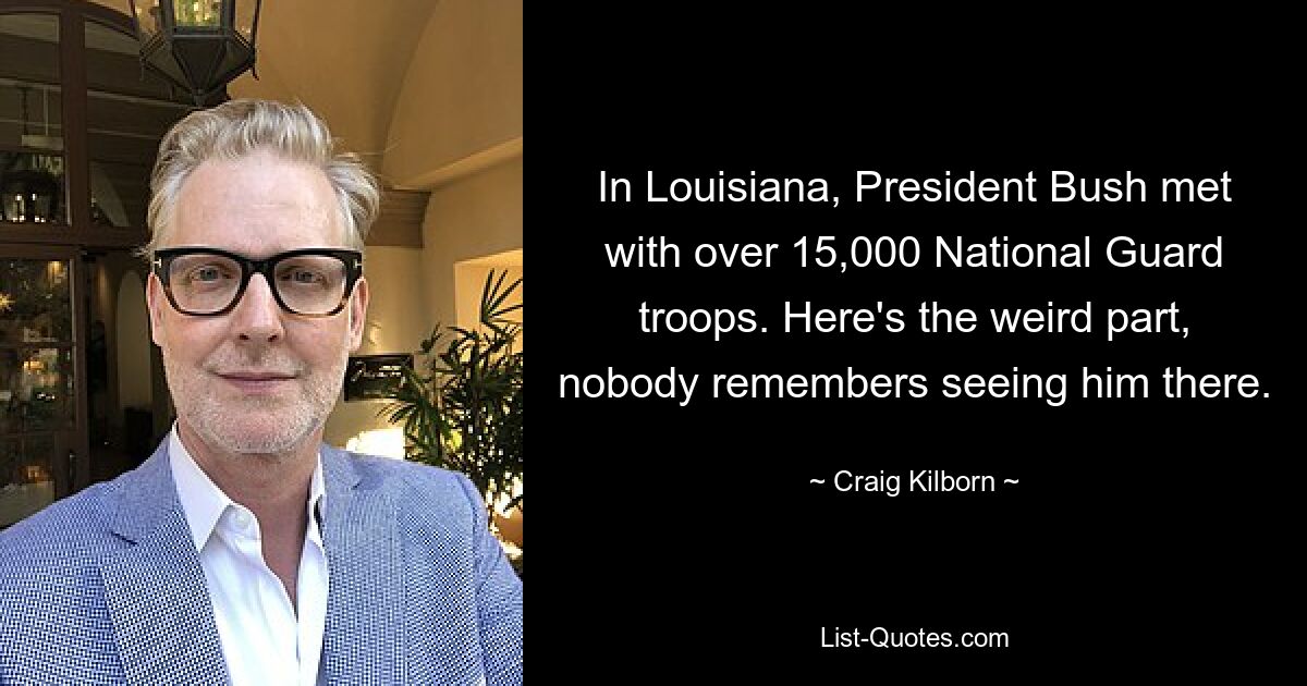 In Louisiana, President Bush met with over 15,000 National Guard troops. Here's the weird part, nobody remembers seeing him there. — © Craig Kilborn