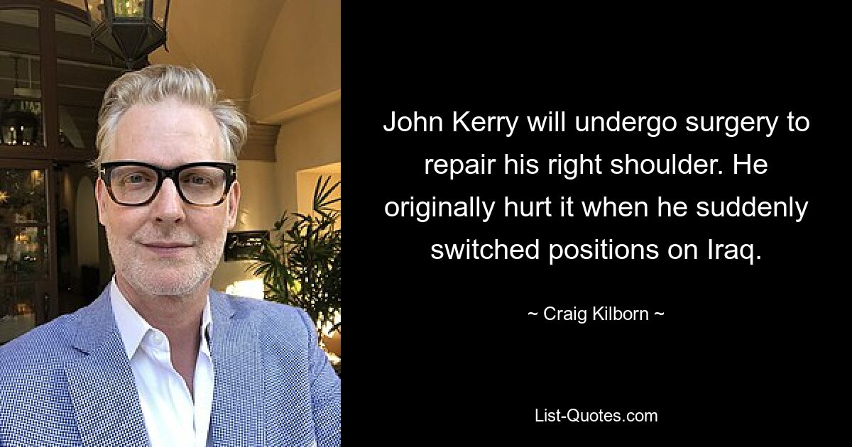 John Kerry will undergo surgery to repair his right shoulder. He originally hurt it when he suddenly switched positions on Iraq. — © Craig Kilborn