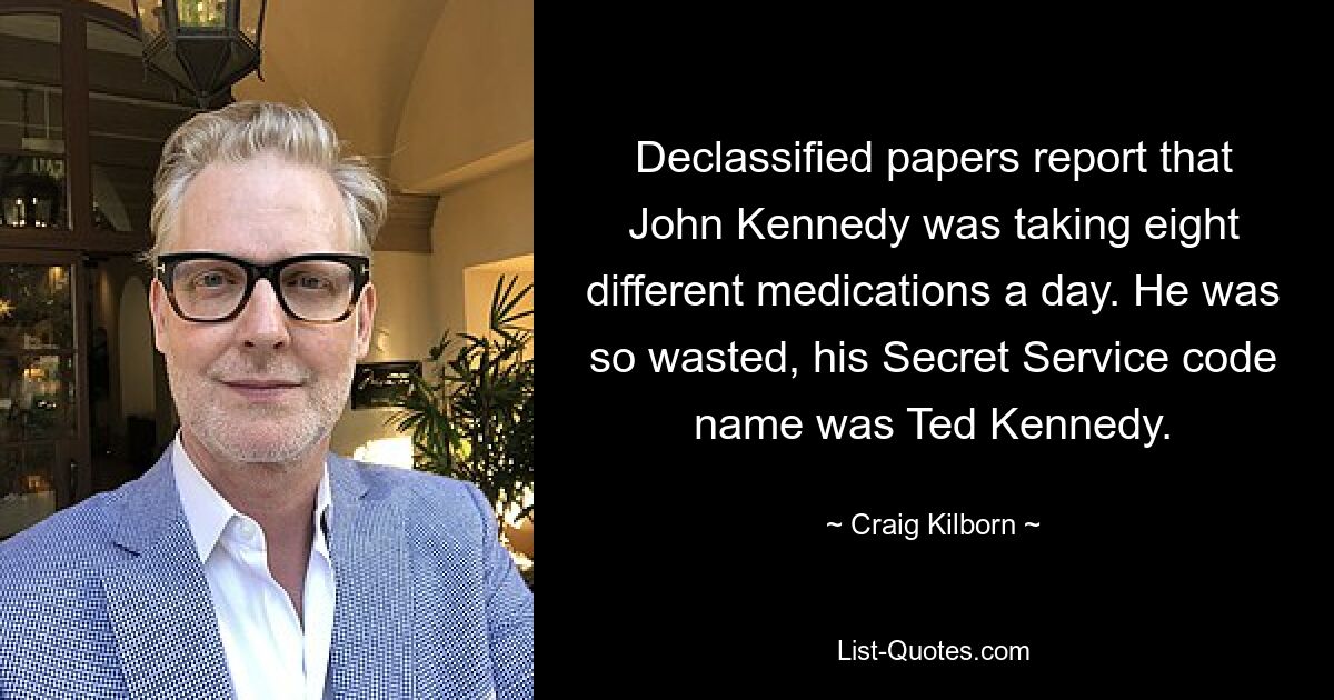 Declassified papers report that John Kennedy was taking eight different medications a day. He was so wasted, his Secret Service code name was Ted Kennedy. — © Craig Kilborn