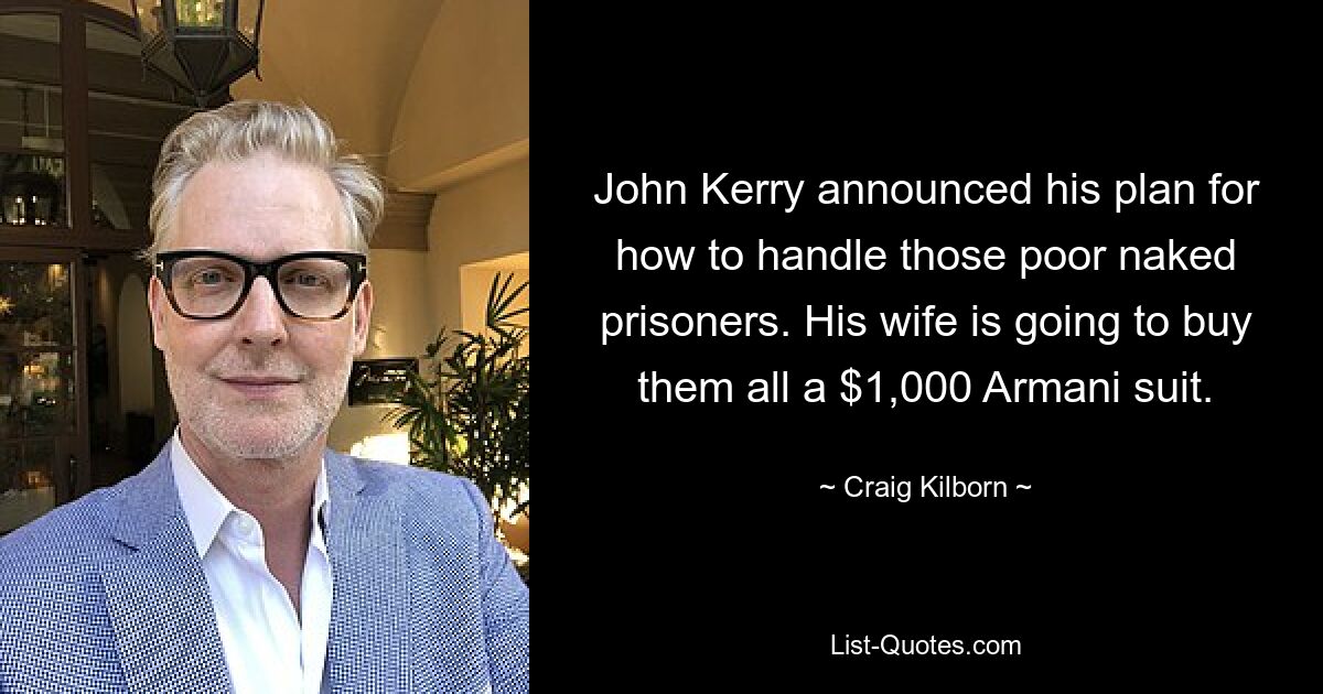 John Kerry announced his plan for how to handle those poor naked prisoners. His wife is going to buy them all a $1,000 Armani suit. — © Craig Kilborn