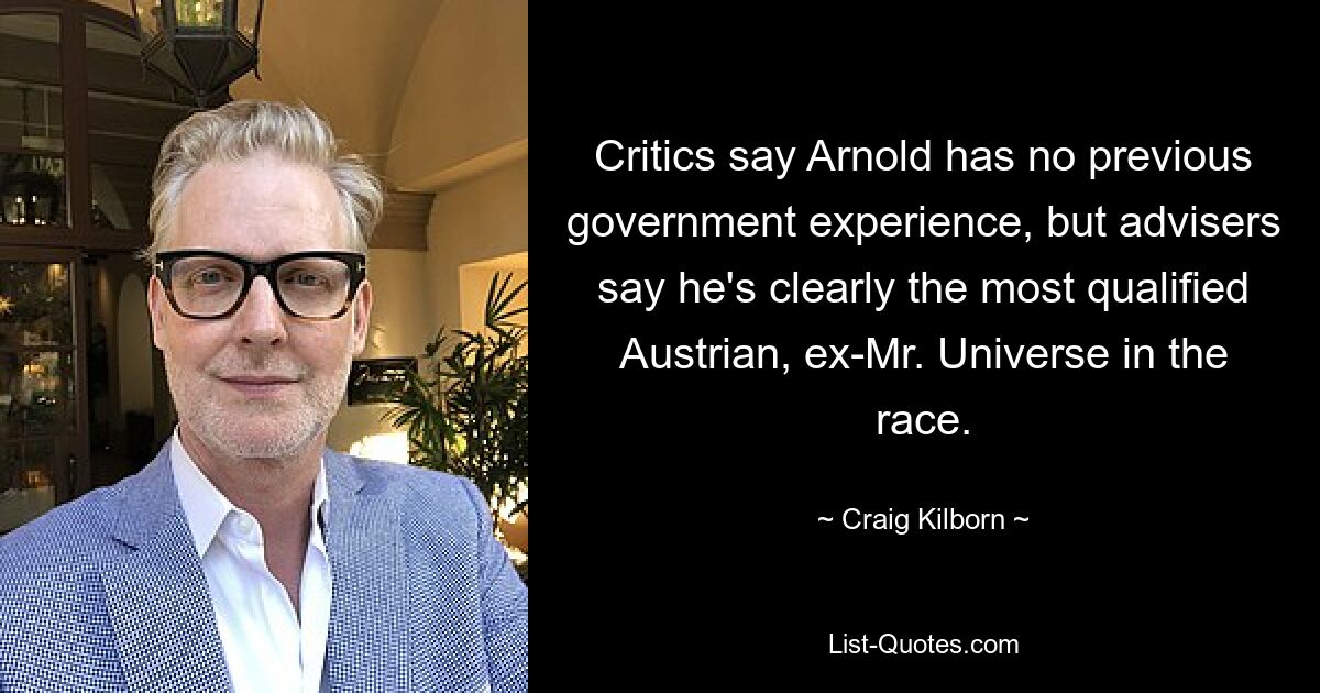 Critics say Arnold has no previous government experience, but advisers say he's clearly the most qualified Austrian, ex-Mr. Universe in the race. — © Craig Kilborn