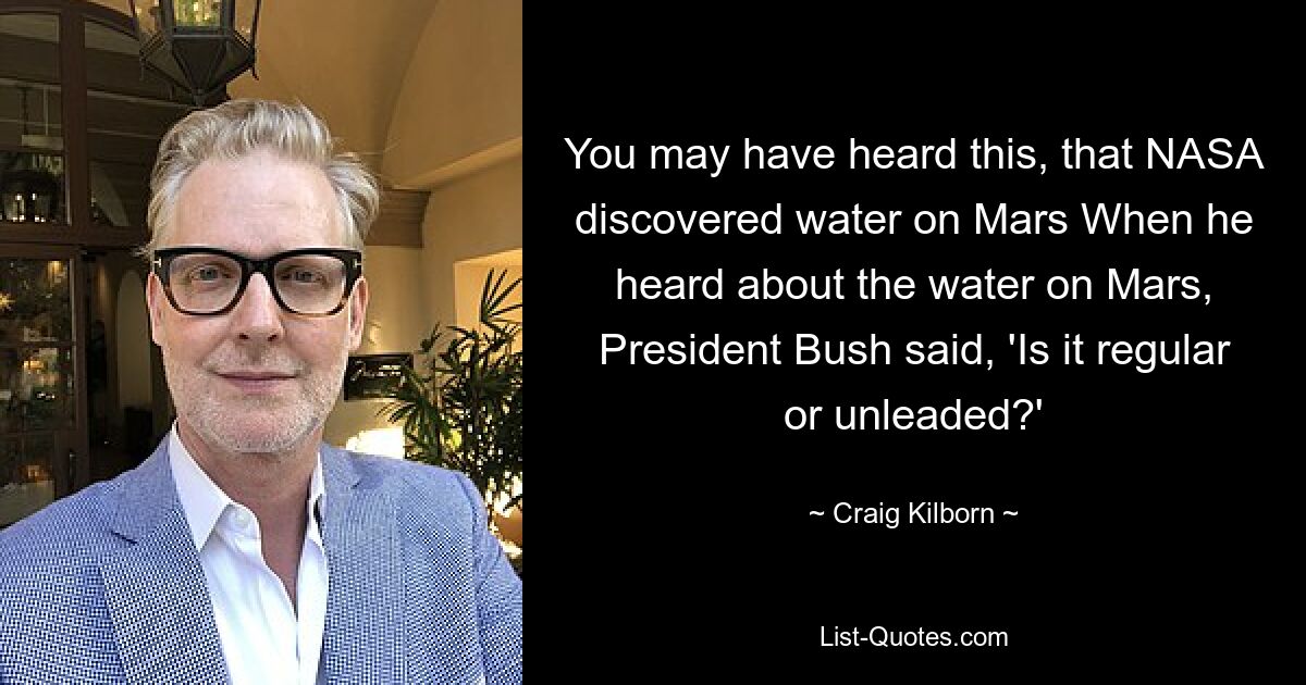 You may have heard this, that NASA discovered water on Mars When he heard about the water on Mars, President Bush said, 'Is it regular or unleaded?' — © Craig Kilborn