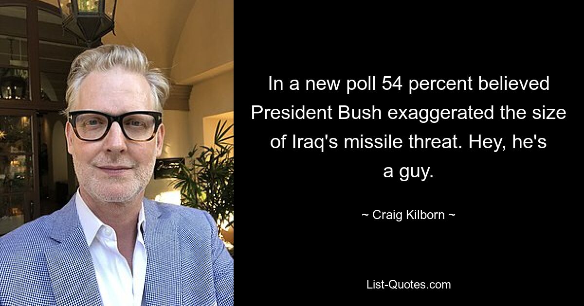 In a new poll 54 percent believed President Bush exaggerated the size of Iraq's missile threat. Hey, he's a guy. — © Craig Kilborn