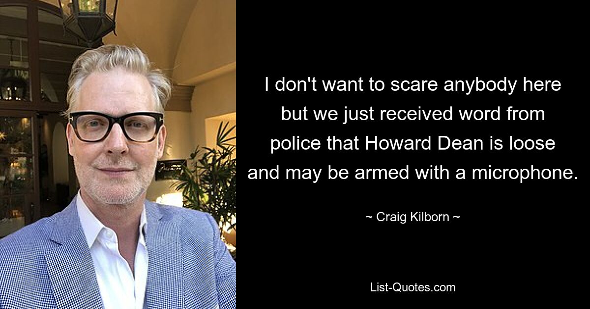 I don't want to scare anybody here but we just received word from police that Howard Dean is loose and may be armed with a microphone. — © Craig Kilborn