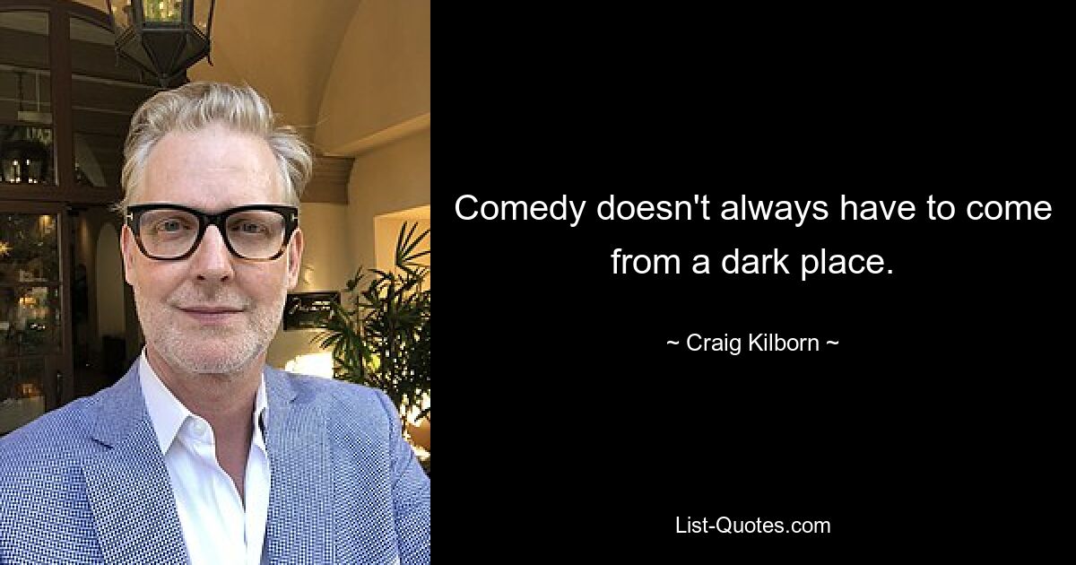 Comedy doesn't always have to come from a dark place. — © Craig Kilborn