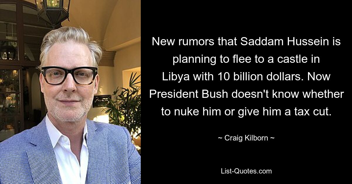 New rumors that Saddam Hussein is planning to flee to a castle in Libya with 10 billion dollars. Now President Bush doesn't know whether to nuke him or give him a tax cut. — © Craig Kilborn