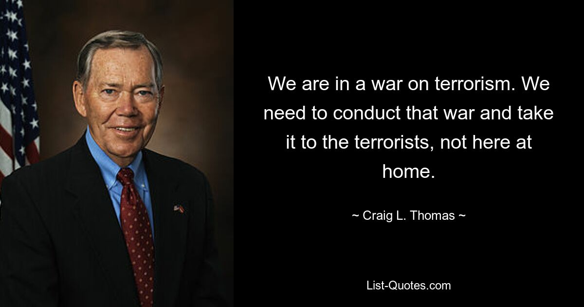 We are in a war on terrorism. We need to conduct that war and take it to the terrorists, not here at home. — © Craig L. Thomas