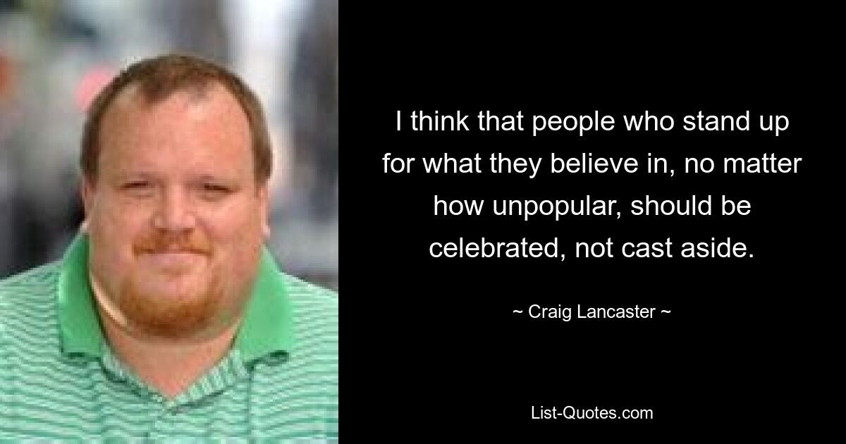 I think that people who stand up for what they believe in, no matter how unpopular, should be celebrated, not cast aside. — © Craig Lancaster