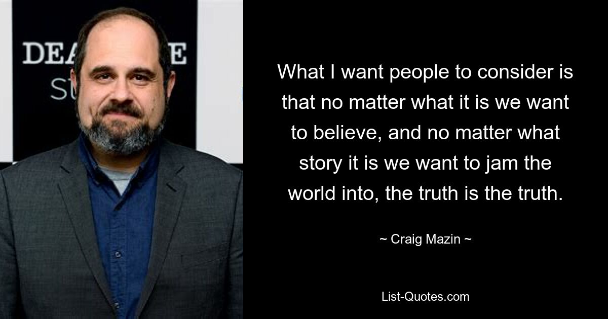 What I want people to consider is that no matter what it is we want to believe, and no matter what story it is we want to jam the world into, the truth is the truth. — © Craig Mazin