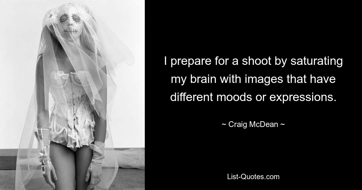 I prepare for a shoot by saturating my brain with images that have different moods or expressions. — © Craig McDean