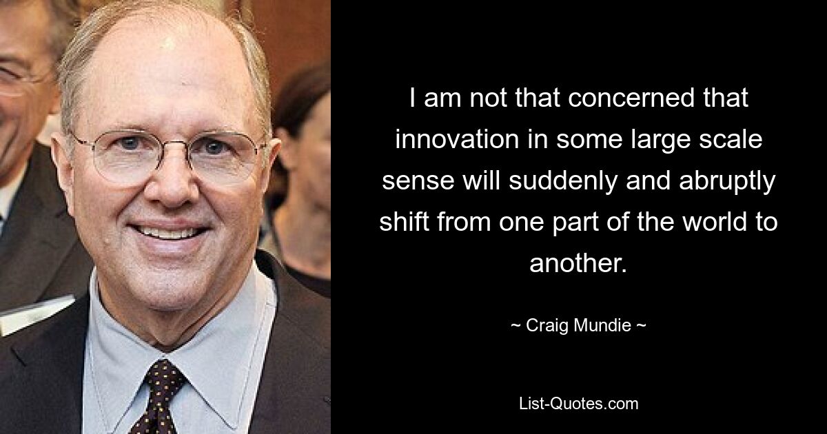 I am not that concerned that innovation in some large scale sense will suddenly and abruptly shift from one part of the world to another. — © Craig Mundie