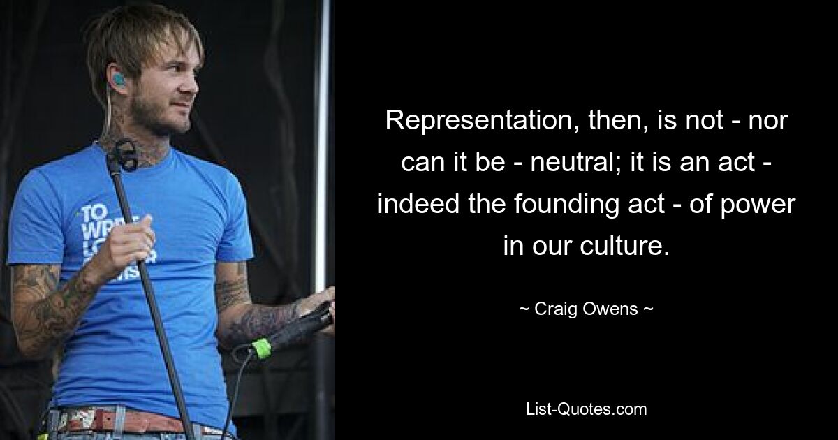 Representation, then, is not - nor can it be - neutral; it is an act - indeed the founding act - of power in our culture. — © Craig Owens