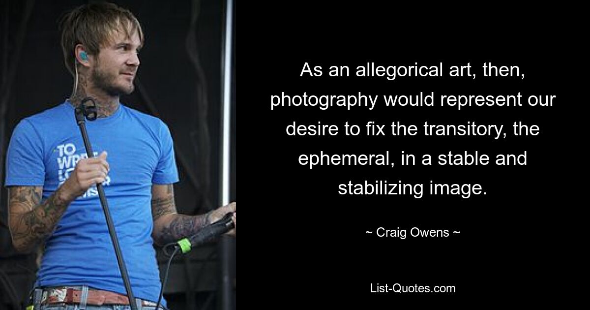 As an allegorical art, then, photography would represent our desire to fix the transitory, the ephemeral, in a stable and stabilizing image. — © Craig Owens