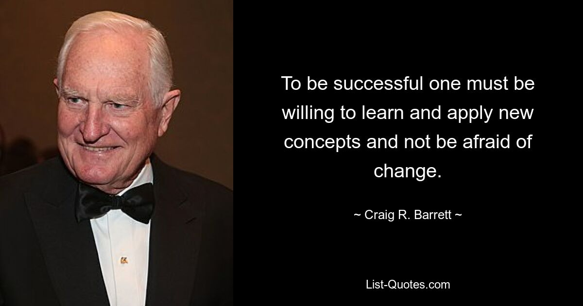 To be successful one must be willing to learn and apply new concepts and not be afraid of change. — © Craig R. Barrett