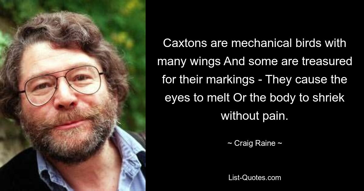 Caxtons are mechanical birds with many wings And some are treasured for their markings - They cause the eyes to melt Or the body to shriek without pain. — © Craig Raine