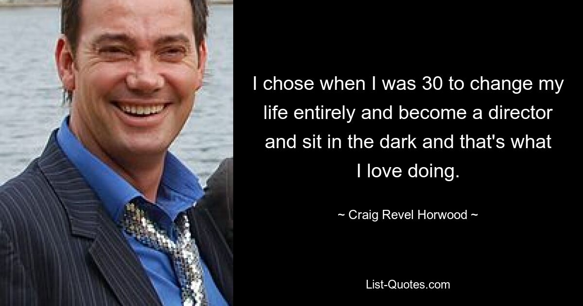 I chose when I was 30 to change my life entirely and become a director and sit in the dark and that's what I love doing. — © Craig Revel Horwood