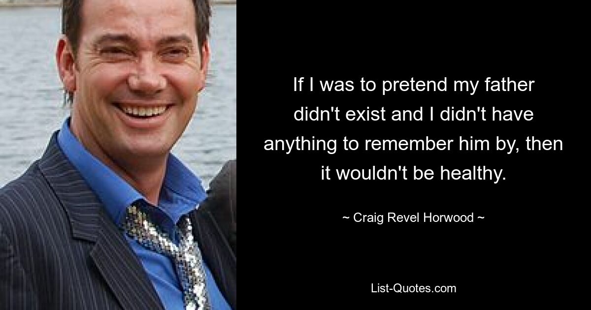 If I was to pretend my father didn't exist and I didn't have anything to remember him by, then it wouldn't be healthy. — © Craig Revel Horwood