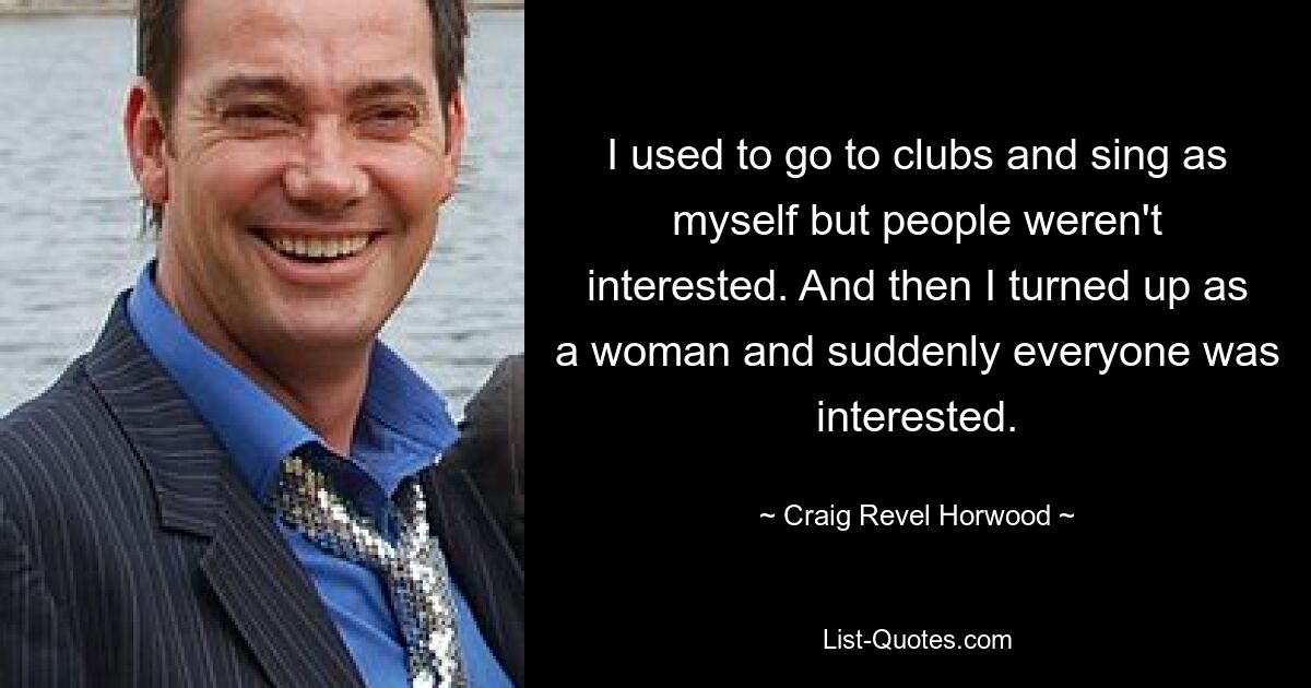 I used to go to clubs and sing as myself but people weren't interested. And then I turned up as a woman and suddenly everyone was interested. — © Craig Revel Horwood